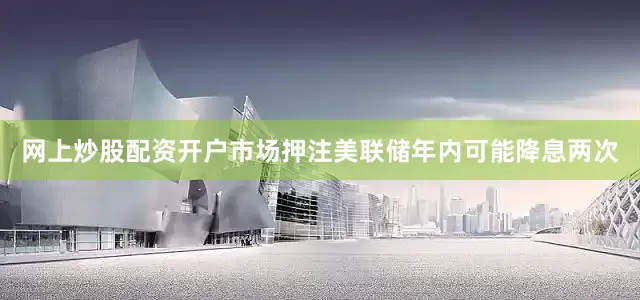 网上炒股配资开户市场押注美联储年内可能降息两次
