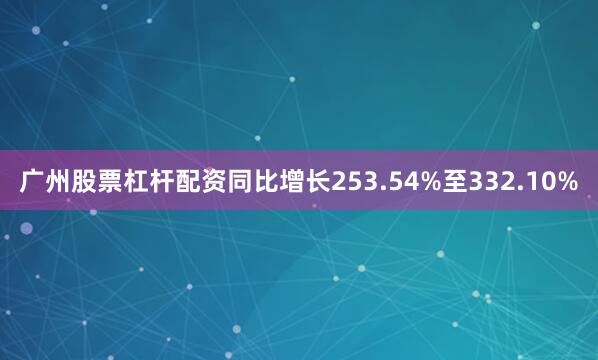 广州股票杠杆配资同比增长253.54%至332.10%