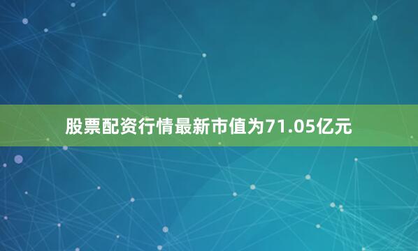 股票配资行情最新市值为71.05亿元