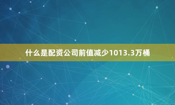 什么是配资公司前值减少1013.3万桶