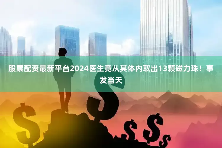 股票配资最新平台2024医生竟从其体内取出13颗磁力珠！事发当天