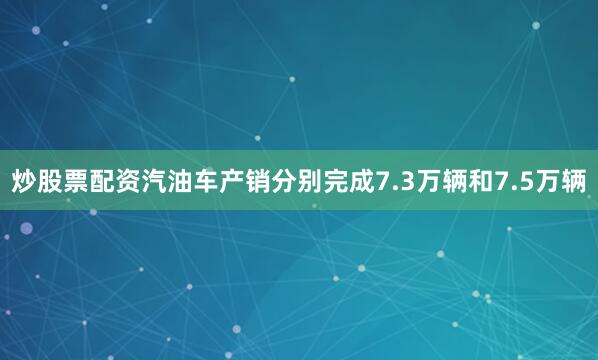 炒股票配资汽油车产销分别完成7.3万辆和7.5万辆