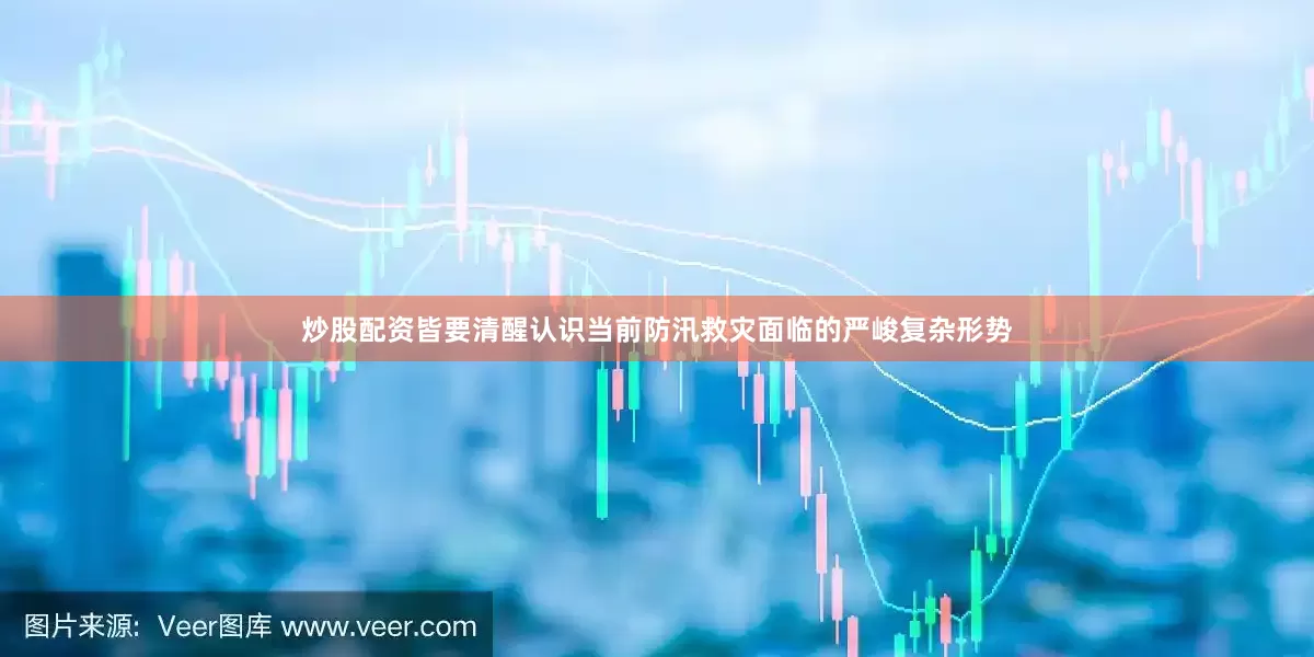 炒股配资皆要清醒认识当前防汛救灾面临的严峻复杂形势