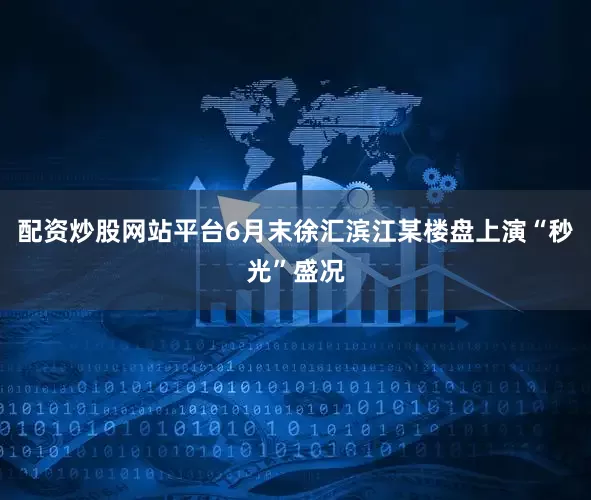 配资炒股网站平台6月末徐汇滨江某楼盘上演“秒光”盛况