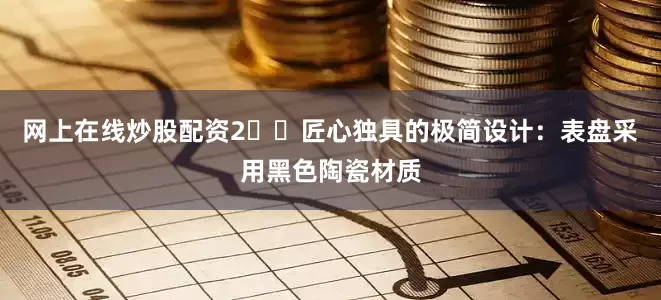 网上在线炒股配资2️⃣匠心独具的极简设计：表盘采用黑色陶瓷材质