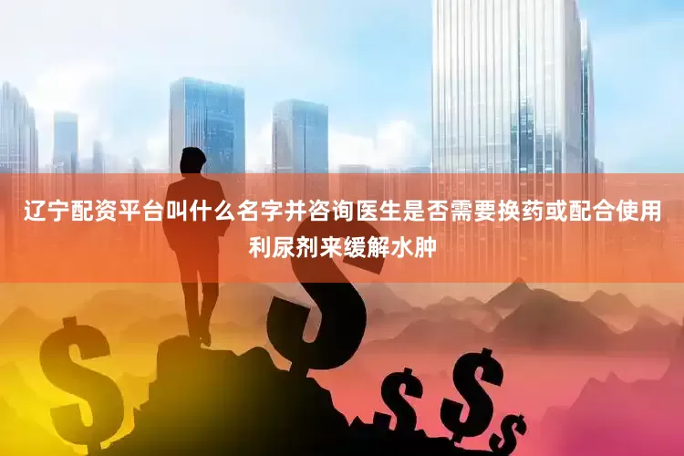 辽宁配资平台叫什么名字并咨询医生是否需要换药或配合使用利尿剂来缓解水肿