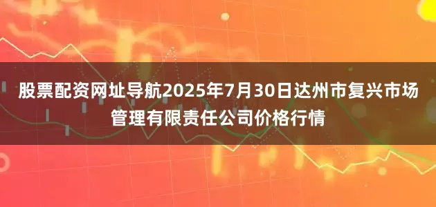 股票配资网址导航2025年7月30日达州市复兴市场管理有限责任公司价格行情