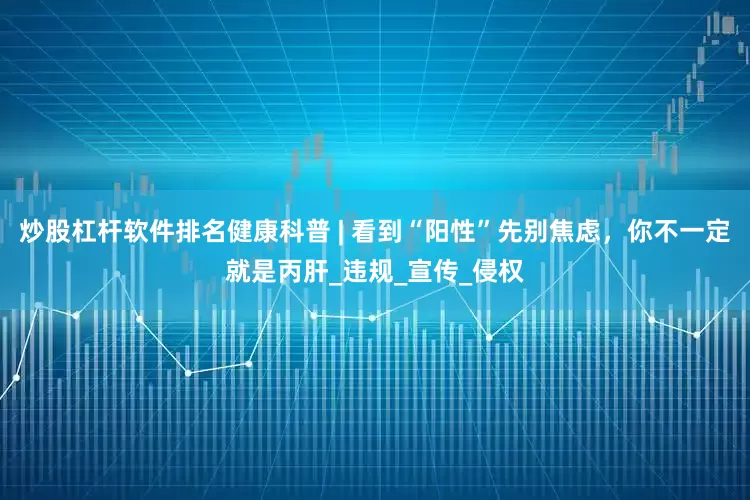 炒股杠杆软件排名健康科普 | 看到“阳性”先别焦虑，你不一定就是丙肝_违规_宣传_侵权