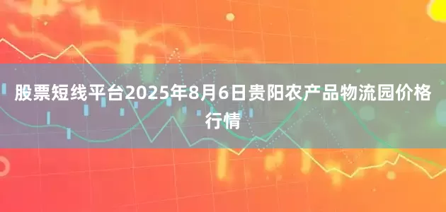 股票短线平台2025年8月6日贵阳农产品物流园价格行情