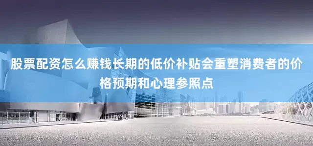 股票配资怎么赚钱长期的低价补贴会重塑消费者的价格预期和心理参照点