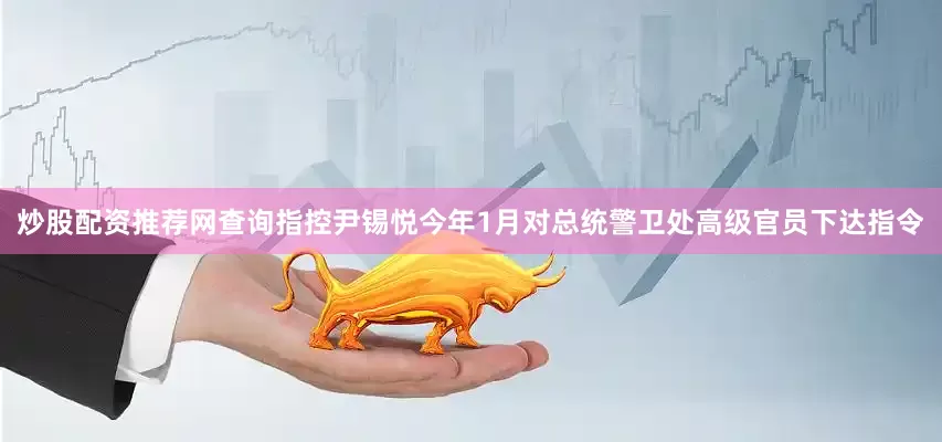 炒股配资推荐网查询指控尹锡悦今年1月对总统警卫处高级官员下达指令