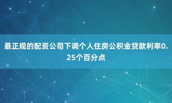 最正规的配资公司下调个人住房公积金贷款利率0.25个百分点