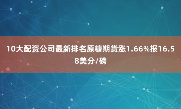 10大配资公司最新排名原糖期货涨1.66%报16.58美分/磅