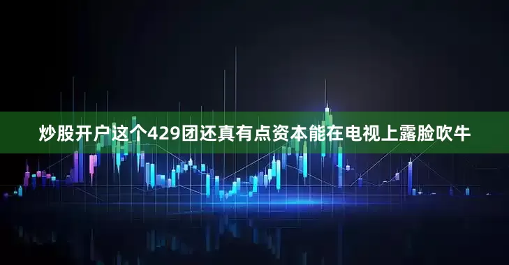 炒股开户这个429团还真有点资本能在电视上露脸吹牛