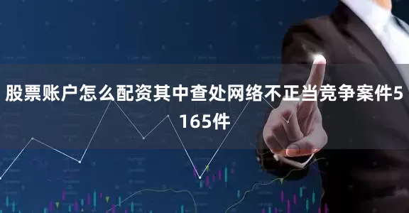 股票账户怎么配资其中查处网络不正当竞争案件5165件