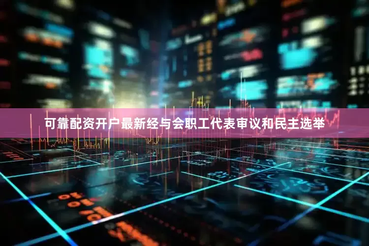 可靠配资开户最新经与会职工代表审议和民主选举