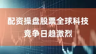 配资操盘股票全球科技竞争日趋激烈