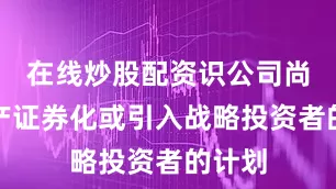 在线炒股配资识公司尚无资产证券化或引入战略投资者的计划
