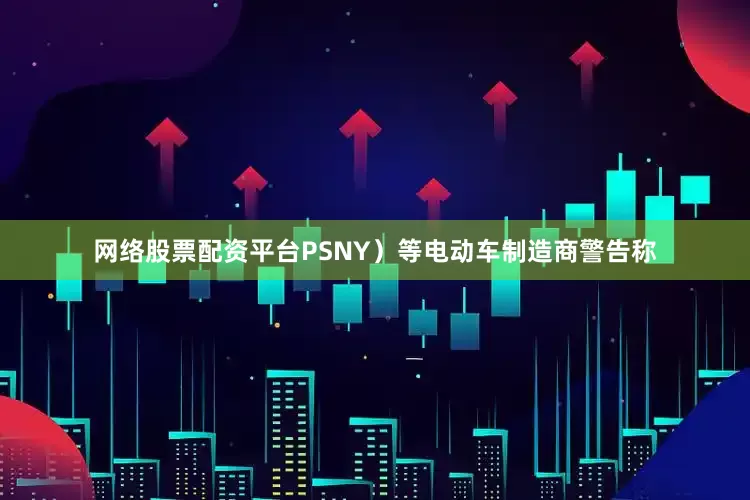 网络股票配资平台PSNY）等电动车制造商警告称