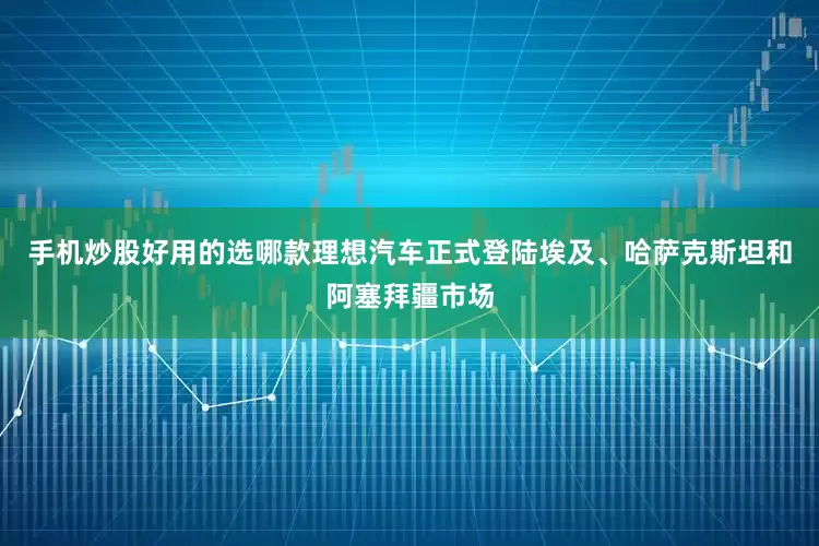 手机炒股好用的选哪款理想汽车正式登陆埃及、哈萨克斯坦和阿塞拜疆市场