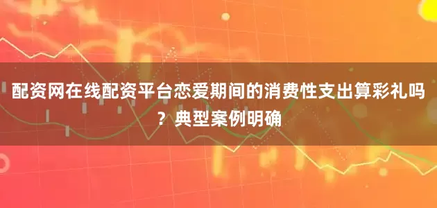 配资网在线配资平台恋爱期间的消费性支出算彩礼吗？典型案例明确